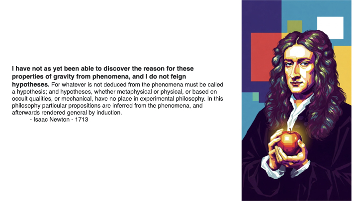 Newton quote - I have not as yet been able to discover the reason for these properties of gravity from phenomena, and I do not feign hypotheses. For whatever is not deduced from phenomena must be called hypotheses; and hypotheses, whether metaphysical or physical, have no place in experimental philosophy. In this philosophy particular propositions are inferred from the phenomena, and afterwards rendered general by induction. - Isaac Newton - 1713.